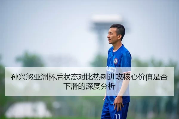 孙兴慜亚洲杯后状态对比热刺进攻核心价值是否下滑的深度分析
