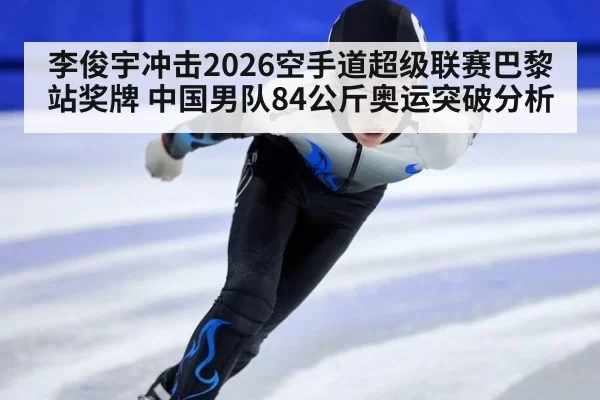 李俊宇冲击2026空手道超级联赛巴黎站奖牌 中国男队84公斤奥运突破分析