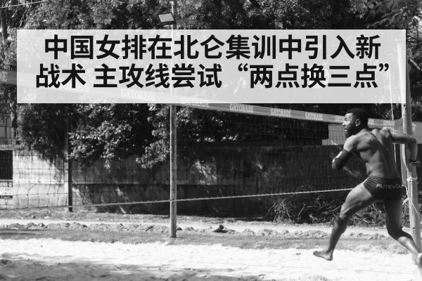 中国女排在北仑集训中引入新战术 主攻线尝试“两点换三点”