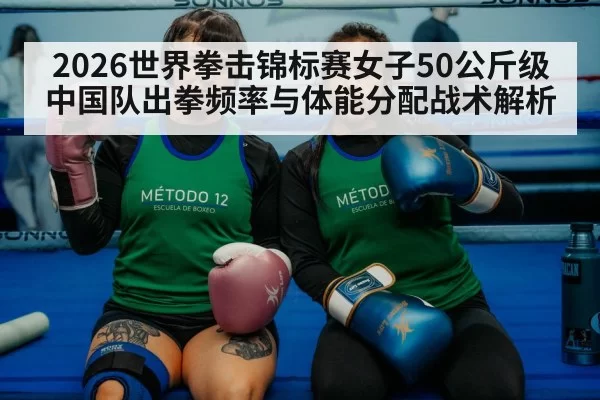 2026世界拳击锦标赛女子50公斤级中国队出拳频率与体能分配战术解析